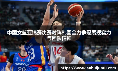 中国女篮亚锦赛决赛对阵韩国全力争冠展现实力与团队精神